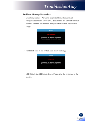 Page 7775
Problem: Message Reminders
  Over temperature - Air vents might be blocked or ambient 
temperature may be above 40 ºC. Ensure that the air vents are not 
blocked and that the ambient temperature is within operational 
range.
Warning
The projector will switch off automatically Over temperature
Please contact a service center for repair
 Fan failed - one of the system fans is not working.
 
Warning
The projector will switch off automatically FAN LOCKED
Please contact a service center for repair
 LED...