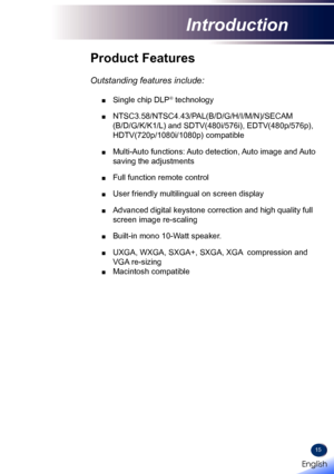 Page 1715
Product Features
 
Outstanding features include:
 ■ Single chip DLP® technology
 ■  NTSC3.58/NTSC4.43/PAL(B/D/G/H/I/M/N)/SECAM 
(B/D/G/K/K1/L) and SDTV(480i/576i), EDTV(480p/576p), 
HDTV(720p/1080i/1080p) compatible
 ■   Multi-Auto functions: Auto detection, Auto image and Auto 
saving the adjustments
 ■ Full function remote control
 ■ User friendly multilingual on screen display 
 ■   Advanced digital keystone correction and high quality full 
screen image re-scaling
 ■   Built-in  mono 10-Watt...