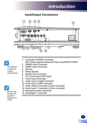 Page 2119
Input/Output Connections
	Monitor loop through only  support in  
Computer-In/YPbPr.
1. Computer-In/YPbPr Connector 
(PC Analog Signal/Component Video Input/HDTV/YPbPr) 
2. HDMI2 Input Connector 
3. HDMI1 Input Connector 
4. Service
5. Power Socket
6. Monitor-Out Connector
7. PC Control (9-pin DIN Type)
8. Video Input Connector
9. Audio Input 2 (right) Connector 
10.  
Audio Input 2 (left) Connector 
11.  
Audio Output Connector (3.5mm mini jack) 
12.  
Audio Input 1 Connector (3.5mm mini jack) 
13....