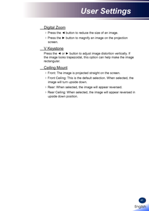 Page 4341
 Digital Zoom
Press the ◄ button to reduce the size of an image.
Press the ► button to magnify an image on the projection 
screen.
 V Keystone
Press the ◄ or ► button to adjust image distortion vertically. If 
the image looks trapezoidal, this option can help make the image 
rectangular.
 Ceiling Mount
Front: The image is projected straight on the screen.
Front Ceiling: This is the default selection. When selected, the 
image will turn upside down.
Rear: When selected, the image will appear...