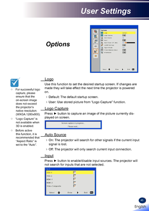 Page 4745
Options
 Logo
Use this function to set the desired startup screen. If changes are 
made they will take effect the next time the projector is powered 
on.
Default: The default startup screen.
User: Use stored picture from “Logo Capture” function.
 Logo Capture
Press ► button to capture an image of the picture currently dis-
played on screen.
 Auto Source
On: The projector will search for other signals if the current input 
signal is lost.
Off: The projector will only search current input...