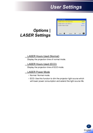 Page 4947
Options |  
LASER Settings
 LASER Hours Used (Normal)
Display the projection time of normal mode.
 LASER Hours Used (ECO)
Display the projection time of ECO mode.
 LASER Power Mode
Normal: Normal mode.
ECO: Use this function to dim the projector light source which 
will lower power consumption and extend the light source life.
English 
English
User Settings
English   