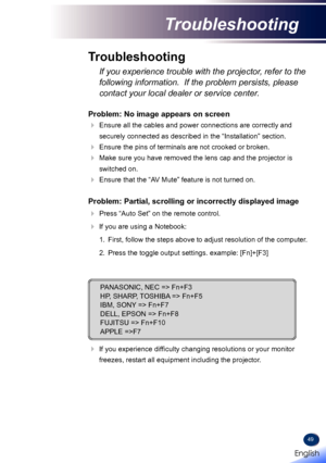 Page 5149
Problem: No image appears on screen
  Ensure all the cables and power connections are correctly and 
securely connected as described in the “Installation” section.
 Ensure the pins of terminals are not crooked or broken.
  Make sure you have removed the lens cap and the projector is 
switched on.
  Ensure that the “AV Mute” feature is not turned on.
Problem: Partial, scrolling or incorrectly displayed image
  Press “Auto Set” on the remote control.
 If you are using a Notebook:
  1.   First,...