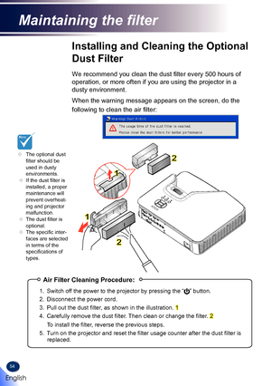 Page 5654
Installing and Cleaning the Optional 
Dust Filter
We recommend you clean the dust filter every 500 hours of 
operation, or more often if you are using the projector in a 
dusty environment. 
When the warning message appears on the screen, do the 
following to clean the air filter:
	The optional dust filter should be used in dusty environments.  	If the dust filter is installed, a proper maintenance will prevent overheat-ing and projector malfunction.  	The dust filter is optional. 	The specific...