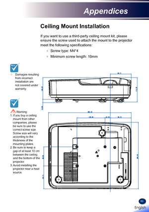 Page 6563
	Damages resulting from incorrect installation are not covered under warranty.
Ceiling Mount Installation
If you want to use a third-party ceiling mount kit, please 
ensure the screw used to attach the mount to the projector 
meet the following specifications:
  Screw type: M4*4
  Minimum screw length: 10mm
 Warning: 1.  If you buy a ceiling mount from other companies, please be sure to use the correct screw size. Screw size will vary according to the thickness of the mounting plates.2. Be sure to...