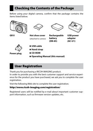 Page 2User Registration
Thank you for purchasing a RICOH IMAGING product.
In order to provide you with the best customer support and service experi-
ence for the product you have purchased, we ask you to complete the user 
registration.
Visit the following Web site to complete the user registration.
http://www.ricoh-imaging.com/registration/ 
Registered users will be notified by e-mail about important customer sup-
port information, such as firmware version updates, etc.
Checking the Contents of the Package...
