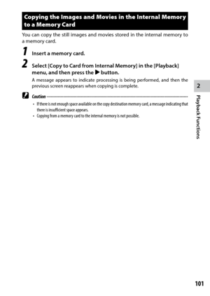 Page 1032
Playback Functions
101
Copying the Images and Movies in the Internal Memory 
to a Memory Card
You can copy the still images and movies stored in the internal memory to 
a memory card.
1 Insert a memory card.
2 Select [Copy to Card from Internal Memory] in the [Playback] 
menu, and then press the $ button.
A message appears to indicate processing is being performed, and then the 
previous screen reappears when copying is complete.
 Caution...