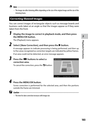 Page 1052
Playback Functions
103
 Note ------------------------------------------------------------------------\
-----------------------------------
•	 The	image	 size	after	 trimming	 differs	depending	 on	the	 size	 of	the	 original	 image	and	the	size	 of	the	
trimming frame.
Correcting Skewed Images
You can correct images of rectangular objects such as message boards and 
business cards taken at an angle so that the images appear as if they were 
taken from the front.
1 Display the image to correct in...