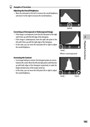 Page 1072
Playback Functions
105
 Examples of Correction ------------------------------------------------------------------------\
------------
Adjusting the Overall Brightness
•	 Move	 the	mid-point	 to	the	 left	 to	increase	 the	overall	 brightness,	
and move it to the right to increase the overall darkness.
Correcting an Overexposed or Underexposed Image •	 If	 the	image	 is	overexposed,	 move	the	left	 side	 point	 to	the	 right	
until it lines up with the left edge of the histogram.
•	 If	 the	image	 is...