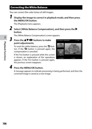 Page 1082
Playback Functions
106
Correcting the White Balance
You can correct the color tones of still images.
1 Display the image to correct in playback mode, and then press 
the MENU/OK button.
The [Playback] menu appears.
2 Select [White Balance Compensation], and then press the $ 
button.
The [White Balance Compensation] screen appears.
3 Press the !"#$ buttons to make 
point adjustments.
To reset the white balance, press the r but -
ton. If the r button is pressed again, the 
compensation is canceled....