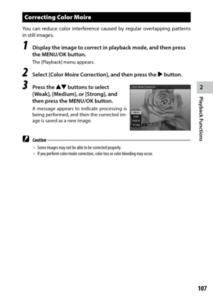 Page 1092
Playback Functions
107
Correcting Color Moire
You can reduce color interference caused by regular overlapping patterns 
in still images.
1 Display the image to correct in playback mode, and then press 
the MENU/OK button.
The [Playback] menu appears.
2 Select [Color Moire Correction], and then press the $ button.
3 Press the !"  buttons to select 
[Weak], [Medium], or [Strong], and 
then press the MENU/OK button.
A message appears to indicate processing is 
being performed, and then the corrected...