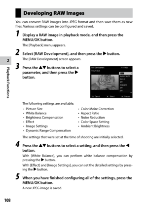 Page 1102
Playback Functions
108
Developing RAW Images
You	can	convert	 RAW	images	 into	JPEG	 format	 and	then	 save	them	 as	new	
files. Various settings can be configured and saved.
1 Display a RAW image in playback mode, and then press the 
MENU/OK button.
The [Playback] menu appears.
2 Select [RAW Development], and then press the $ button.
The [RAW Development] screen appears.
3 Press the !"  buttons to select a 
parameter, and then press the $ 
button.
The following settings are available.
•	 Picture...