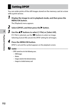 Page 1142
Playback Functions
112
Setting DPOF
You can order prints of the still images stored on the memory card at a store 
with a print service.
1 Display the image to set in playback mode, and then press the 
MENU/OK button.
The [Playback] menu appears.
2 Select [DPOF], and then press the $ button.
3 Use the !" buttons to select [1 File] or [Select All].
If	[1	File]	is	selected,	use	the	#$ buttons to select an image.
Selecting	[Cancel	All]	cancels	the	DPOF	setting	for	all	images.
4 Press the MENU/OK...