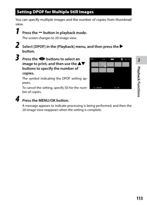Page 1152
Playback Functions
113
Setting DPOF for Multiple Still Images
You can specify multiple images and the number of copies from thumbnail 
view.
1 Press the Y button in playback mode.
The screen changes to 20-image view.
2 Select [DPOF] in the [Playback] menu, and then press the $ 
button.
3 Press the #$ buttons to select an 
image to print, and then use the !"  
buttons to specify the number of 
copies.
The	 symbol	 indicating	 the	DPOF	 setting	 ap-
pears.
To cancel the setting, specify [0] for the...