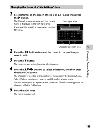 Page 1213
Changing Camera Settings
119
Changing the Name of a “My Settings” Item 
1 Select [Name] on the screen of Step 3 on p.118, and then press 
the $ button.
The [Name] screen appears and the current 
name is displayed in the text input area.
If you want to specify a new name, proceed 
to Step 3.
2 Press the #$ buttons to move the cursor to the position you 
want to edit.
3 Press the " button.
The cursor moves to the character selection area.
4 Press the !"#$ buttons to select a character, and then...