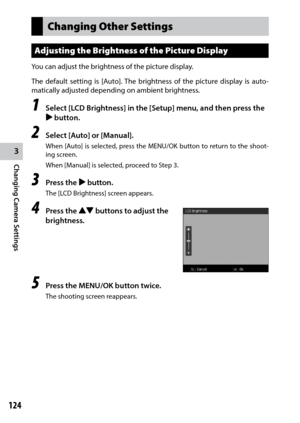 Page 1263
Changing Camera Settings
124
Changing Other Settings
Adjusting the Brightness of the Picture Display
You can adjust the brightness of the picture display.
The default setting is [Auto]. The brightness of the picture display is auto-
matically adjusted depending on ambient brightness.
1 Select [LCD Brightness] in the [Setup] menu, and then press the 
$ button.
2 Select [Auto] or [Manual].
When	 [Auto]	 is	selected,	 press	the	MENU/OK	 button	to	return	 to	the	 shoot -
ing screen.
When [Manual] is...