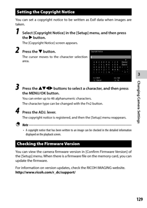 Page 1313
Changing Camera Settings
129
Setting the Copyright Notice
You can set a copyright notice to be written as Exif data when images are 
taken.
1 Select [Copyright Notice] in the [Setup] menu, and then press 
the $ button.
The [Copyright Notice] screen appears.
2 Press the " button.
The cursor moves to the character selection 
area.
3 Press the !"#$ buttons to select a character, and then press 
the MENU/OK button.
You can enter up to 46 alphanumeric characters. 
The	character	type	can	be	changed...