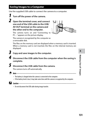 Page 133131
4
Making Use of  Images
Saving Images to a Computer
Use	the	supplied	USB	cable	to	connect the camera to a computer.
1 Turn off the power of the camera.
2 Open the terminal cover, and connect 
one end of the USB cable to the USB/
AV OUT terminal on the camera and 
the other end to the computer.
The camera turns on and “Connecting to 
PC…” appears on the picture display.
The camera is recognized by the computer as 
a removable disk.
The files on the memory card are displayed when a memory card is...