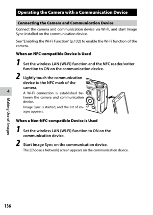 Page 138136
4
Making Use of  Images
Operating the Camera with a Communication Device
Connecting the Camera and Communication Device
Connect	the	camera	 and	communication	 device	via	Wi-Fi,	 and	start	 Image	
Sync installed on the communication device.
See	 “Enabling	 the	Wi-Fi	 Function” 	(p.132)	 to	enable	 the	Wi-Fi	 function	 of	the	
camera.
When an NFC-compatible Device is Used
1 Set the wireless LAN (Wi-Fi) function and the NFC reader/writer 
function to ON on the communication device.
2 Lightly touch the...