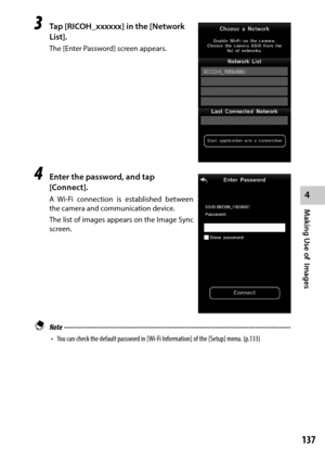 Page 139137
4
Making Use of  Images
3 Tap [RICOH_xxxxxx] in the [Network 
List].
The [Enter Password] screen appears.
4 Enter the password, and tap 
[Connect].
A	Wi-Fi	 connection	 is	established	 between	
the camera and communication device.
The list of images appears on the Image Sync 
screen.
 Note  ------------------------------------------------------------------------\
-----------------------------------
•	 You	can	check	the	default	password	in	[Wi-Fi	Information]	of	the	[Setup]	menu.	(p.133) 