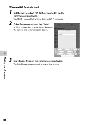 Page 140138
4
Making Use of  Images
When an iOS Device is Used
1 Set the wireless LAN (Wi-Fi) function to ON on the 
communication device.
Tap	[RICOH_xxxxxx]	in	the	list	of	detected	Wi-Fi	networks.
2 Enter the password, and tap [Join].
A	Wi-Fi	 connection	 is	established	 between	
the camera and communication device.
3 Start Image Sync on the communication device.
The list of images appears on the Image Sync screen. 