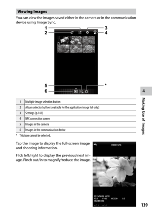 Page 141139
4
Making Use of  Images
Viewing Images
You can view the images saved either in the camera or in the communication 
device using Image Sync.
1234
6
5*
1 Multiple image selection button
2 Album selector button (available for the application image list only)
3 Settings (p.143)
4 NFC connection screen
5 Images in the camera
6 Images in the communication device
*  This icon cannot be selected.
Tap the image to display the full-screen image 
and shooting information.
Flick	 left/right	 to	display	 the...