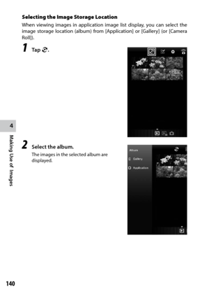 Page 142140
4
Making Use of  Images
Selecting the Image Storage Location
When viewing images in application image list display, you can select the 
image storage location (album) from [Application] or [Gallery] (or [Camera 
Roll]).
1 Tap l.
2 Select the album.
The images in the selected album are 
displayed. 
