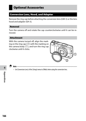 Page 1686
Appendices
166
Optional Accessories
Conversion Lens, Hood, and Adapter
Remove the ring cap before attaching the conversion lens (GW-3) or the lens 
hood and adapter (GH-3).
Removal
Turn the camera off and rotate the cap counterclockwise until it can be re-
moved.
Attachment
With the camera turned off, align the mark -
ing on the ring cap (2) with the marking on 
the camera body (1), and turn the ring cap 
clockwise until it clicks.
 Note...