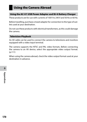 Page 1726
Appendices
170
Using the Camera Abroad
Using the AC-U1 USB Power Adapter and BJ-6 Battery Charger
These products are for use with currents of 100 V to 240 V and 50 Hz or 60 Hz.
Before travelling, purchase a travel adapter for connection to the type of out-
lets used at your destination.
Do not use these products with electrical transformers, as this could damage 
the camera.  
Television Playback
An AV cable can be used to connect the camera to televisions and monitors 
equipped with a video input...