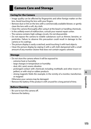 Page 1756
Appendices
173
Camera Care and Storage
Caring for the Camera
•	 Image	quality	can	be	affected	 by	fingerprints	 and	other	 foreign	 matter	on	the	
lens. Avoid touching the lens with your fingers.
•	 Remove	 dust	or	lint	 on	the	 lens	 with	 a	commercially	 available	blower,	or	gently	
clean the lens with a soft, dry cloth.
•	 Clean	the	camera	thoroughly	after	using	it	at	the	beach	or	handling	chemicals.
•	 In	the	unlikely	event	of	malfunction,	consult	your	nearest	repair	center.
•	 The	camera	contains...