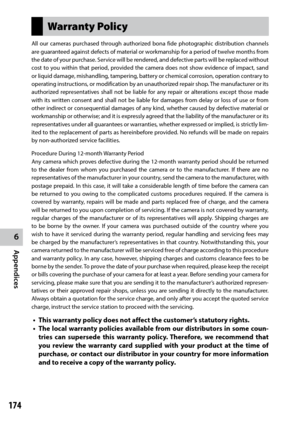 Page 1766
Appendices
174
Warranty Policy
All our cameras purchased through authorized bona fide photographic distribution channels 
are guaranteed against defects of material or workmanship for a period of twelve months from 
the date of your purchase. Service will be rendered, and defective parts will be replaced without 
cost to you within that period, provided the camera does not show evidence of impact, sand 
or liquid damage, mishandling, tampering, battery or chemical corrosion, operation contrary to...