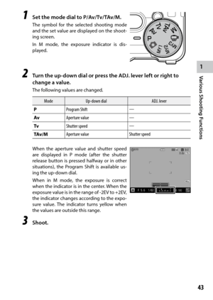 Page 451
43
Various Shooting Functions
1  Set the mode dial to P/Av/Tv/TAv/M.
The symbol for the selected shooting mode 
and the set value are displayed on the shoot -
ing screen.
In M mode, the exposure indicator is dis-
played.
2 Turn the up-down dial or press the ADJ. lever left or right to 
change a value.
The following values are changed.
Mode Up-down dial ADJ. lever
P Program Shift —
Av Aperture value —
Tv Shutter speed —
TAv/M Aperture value
Shutter speed
When the aperture value and shutter speed 
are...