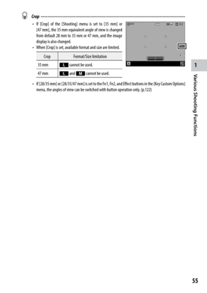Page 571
55
Various Shooting Functions 
 Crop ------------------------------------------------------------------------\
-----------------------------------
•	 If	[Crop]	 of	the	 [Shooting]	 menu	is	set	 to	[35	 mm]	 or	
[47 mm],	 the	35	mm	 equivalent	 angle	of	view	 is	changed	
from default 28 mm to 35 mm or 47 mm, and the image 
display is also changed. 
•	 When	[ Crop] is set, available format and size are limited.
Crop Format/Size limitation
35 mm q cannot be used.
47 mm q and r cannot be used.
•	 If...