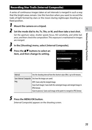 Page 791
77
Various Shooting Functions 
Recording Star Trails (Interval Composite)
A series of continuous images taken at set intervals is merged in such a way 
that	the	bright	 areas	remain.	 Use	this	function	 when	you	want	 to	record	 the	
trails of light formed by stars or the moon during nightscape shooting at a 
fixed position.
1 Mount the camera on a tripod.
2 Set the mode dial to Av, Tv, TAv, or M, and then take a test shot.
Set the aperture value, shutter speed, focus, ISO sensitivity, and white bal-...