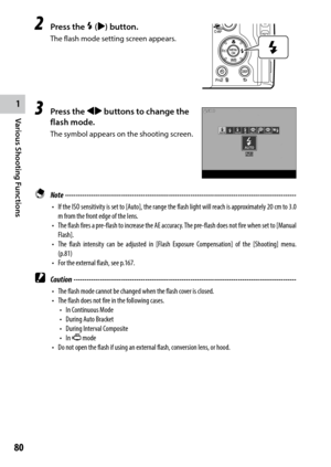 Page 821
80
Various Shooting Functions 
2 Press the F ($) button.
The flash mode setting screen appears.
3 Press the #$ buttons to change the 
flash mode.
The symbol appears on the shooting screen.
 Note ------------------------------------------------------------------------\
-----------------------------------
•	 If	the	ISO	sensitivity	 is	set	 to	[Auto],	 the	range	 the	flash	 light	will	reach	 is	approximately	 20	cm	 to	3.0	
m from the front edge of the lens.
•	 The	 flash	fires	a	pre-flash	 to	increase...