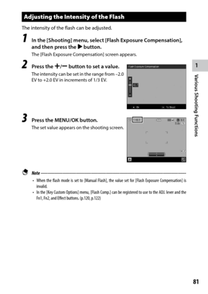 Page 831
81
Various Shooting Functions 
Adjusting the Intensity of the Flash
The intensity of the flash can be adjusted.
1 In the [Shooting] menu, select [Flash Exposure Compensation], 
and then press the $ button.
The	[Flash	Exposure	Compensation]	screen	appears.
2 Press the X/Y button to set a value .
The intensity can be set in the range from –2.0 
EV	to	+2.0	EV	in	increments	of	1/3 EV.
3 Press the MENU/OK button.
The set value appears on the shooting screen.
 Note...