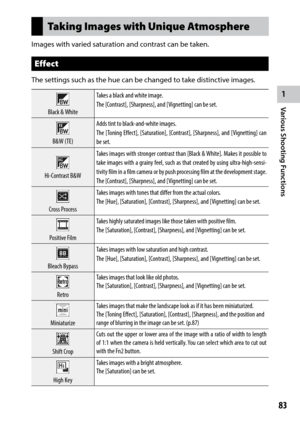 Page 851
83
Various Shooting Functions 
Taking Images with Unique Atmosphere
Images with varied saturation and contrast can be taken.
Effect
The settings such as the hue can be changed to take distinctive images.
Black	&	White Takes a black and white image.
The [Contrast], [Sharpness], and [
Vignetting] can be set.
B&W	(TE)Adds tint to black-and-white images.
The [
Toning Effect], [Saturation], [Contrast], [Sharpness], and [Vignetting] can 
be set.
Hi-Contrast	B&W Takes	
images	 with	stronger	 contrast	than...