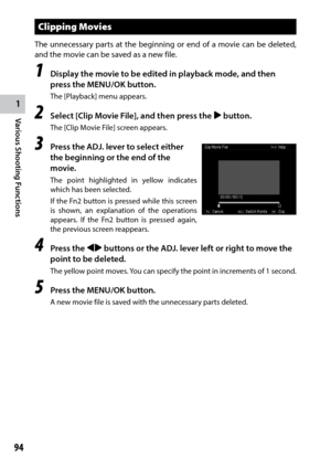 Page 961
94
Various Shooting Functions 
Clipping Movies
The unnecessary parts at the beginning or end of a movie can be deleted, 
and the movie can be saved as a new file.
1 Display the movie to be edited in playback mode, and then 
press the MENU/OK button.
The [Playback] menu appears.
2 Select [Clip Movie File], and then press the $ button.
The	[Clip	Movie	File]	screen	appears.
3 Press the ADJ. lever to select either 
the beginning or the end of the 
movie.
The point highlighted in yellow indicates 
which has...