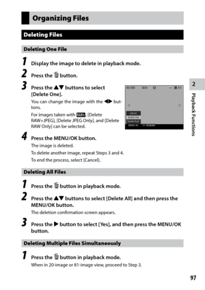 Page 992
Playback Functions
97
Organizing Files
Deleting Files
Deleting One File
1 Display the image to delete in playback mode.
2 Press the D button.
3 Press the !" buttons to select 
[Delete One].
You can change the image with the #$ but -
tons.
For	images	taken	with	p, [Delete 
RAW+JPEG],	[Delete	JPEG	Only],	and	[Delete	
RAW Only] can be selected.
4 Press the MENU/OK button.
The image is deleted.
To delete another image, repeat Steps 3 and 4.
To end the process, select [Cancel].
Deleting All Files
1...
