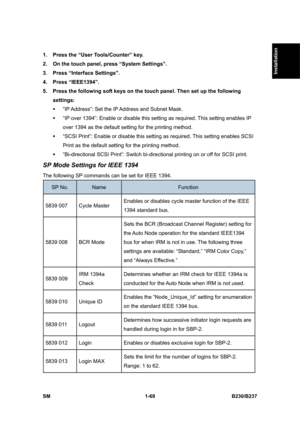 Page 101  
SM 1-69 B230/B237 
Installation 
1.  Press the “User Tools/Counter” key. 
2.  On the touch panel, press “System Settings”. 
3.  Press “Interface Settings”. 
4. Press “IEEE1394”. 
5.  Press the following soft keys on the touch panel. Then set up the following 
settings: 
ƒ  “IP Address”: Set the IP Address and Subnet Mask. 
ƒ  “IP over 1394”: Enable or disable this setting as required. This setting enables IP 
over 1394 as the default setting for the printing method. 
ƒ  “SCSI Print”: Enable or disable...