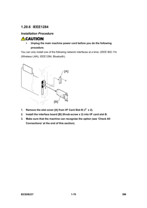 Page 102 
B230/B237 1-70  SM 
1.20.6 IEEE1284 
Installation Procedure 
 
ƒ Unplug the main machine power cord before you do the following 
procedure. 
You can only install one of the following network interfaces at a time: (IEEE 802.11b 
(Wireless LAN), IEEE1284, Bluetooth). 
 
1.  Remove the slot cover [A] from I/F Card Slot B (
 x 2). 
2.  Install the interface board [B] (Knob-screw x 2) into I/F card slot B. 
3.  Make sure that the machine can recognize the option (see ‘Check All 
Connections’ at the end of...