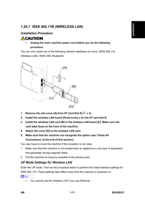 Page 103  
SM 1-71 B230/B237 
Installation 
1.20.7  IEEE 802.11B (WIRELESS LAN) 
Installation Procedure 
 
ƒ Unplug the main machine power cord before you do the following 
procedure. 
You can only install one of the following network interfaces at a time: (IEEE 802.11b 
(Wireless LAN), IEEE1284, Bluetooth). 
 
1.  Remove the slot cover [A] from I/F Card Slot B (
 x 2). 
2.  Install the wireless LAN board (Knob-screw x 2) into I/F card slot B. 
3.  Install the wireless LAN card [B] in the wireless LAN board [C]....