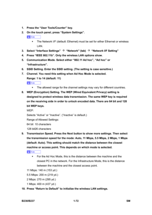 Page 104 
B230/B237 1-72  SM 
1.  Press the “User Tools/Counter” key. 
2.  On the touch panel, press “System Settings”. 
 
ƒ  The Network I/F (default: Ethernet) must be set for either Ethernet or wireless 
LAN.  
3.  Select “Interface Settings” 
 “Network” (tab)  “Network I/F Setting” 
4.  Press “IEEE 802.11b”. Only the wireless LAN options show. 
5.  Communication Mode. Select either “802.11 Ad hoc”, “Ad hoc” or 
“Infrastructure”. 
6.  SSID Setting. Enter the SSID setting. (The setting is case sensitive.) 
7....