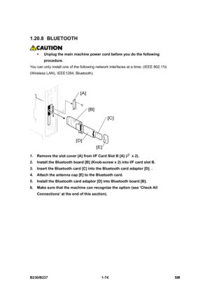 Page 106 
B230/B237 1-74  SM 
1.20.8 BLUETOOTH 
 
ƒ Unplug the main machine power cord before you do the following 
procedure. 
You can only install one of the following network interfaces at a time: (IEEE 802.11b 
(Wireless LAN), IEEE1284, Bluetooth). 
 
1.  Remove the slot cover [A] from I/F Card Slot B [A] (
 x 2). 
2.  Install the Bluetooth board [B] (Knob-screw x 2) into I/F card slot B. 
3.  Insert the Bluetooth card [C] into the Bluetooth card adaptor [D]. . 
4.  Attach the antenna cap [E] to the...