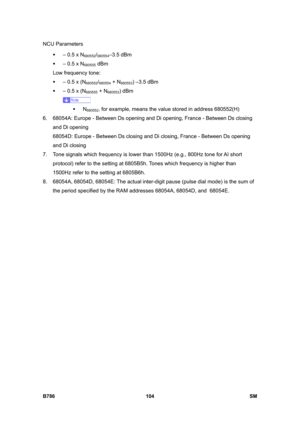 Page 1054NCU Parameters 
B786 104  SM 
ƒ  – 0.5 x N680552/680554–3.5 dBm  
ƒ  – 0.5 x N
680555 dBm 
Low frequency tone:  
ƒ  – 0.5 x (N
680552/680554 + N680553) –3.5 dBm  
ƒ  – 0.5 x (N
680555 + N680553) dBm 
 
ƒ N
680552, for example, means the value stored in address 680552(H) 
6.  68054A: Europe - Between Ds opening and Di opening, France - Between Ds closing 
and Di opening 
68054D: Europe - Between Ds closing and Di closing, France - Between Ds opening 
and Di closing 
7.  Tone signals which frequency is...