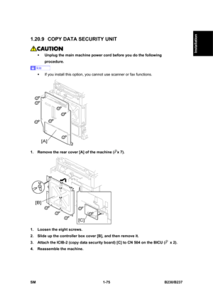 Page 107  
SM 1-75 B230/B237 
Installation 
1.20.9  COPY DATA SECURITY UNIT 
 
ƒ Unplug the main machine power cord before you do the following 
procedure. 
 
ƒ  If you install this option, you cannot use scanner or fax functions. 
 
1.  Remove the rear cover [A] of the machine (
x 7). 
 
1.  Loosen the eight screws.   
2.  Slide up the controller box cover [B], and then remove it. 
3.  Attach the ICIB-2 (copy data security board) [C] to CN 504 on the BICU (
 x 2). 
4.  Reassemble the machine.  