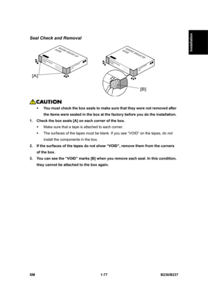 Page 109  
SM 1-77 B230/B237 
Installation 
Seal Check and Removal 
 
 
ƒ You must check the box seals to make sure that they were not removed after 
the items were sealed in the box at the factory before you do the installation. 
1.  Check the box seals [A] on each corner of the box. 
ƒ  Make sure that a tape is attached to each corner. 
ƒ  The surfaces of the tapes must be blank. If you see “VOID” on the tapes, do not 
install the components in the box. 
2.  If the surfaces of the tapes do not show “VOID”,...