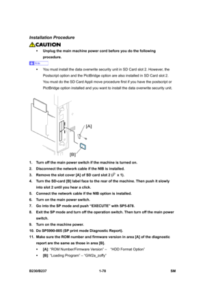 Page 110 
B230/B237 1-78  SM 
Installation Procedure 
 
ƒ Unplug the main machine power cord before you do the following 
procedure. 
 
ƒ  You must install the data overwrite security unit in SD Card slot 2. However, the 
Postscript option and the PictBridge option are also installed in SD Card slot 2. 
You must do the SD Card Appli move procedure first if you have the postscript or 
PictBridge option installed and you want to install the data overwrite security unit.   
 
1.  Turn off the main power switch if...