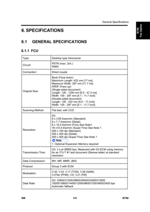 Page 1091General Specifications 
SM 141 B786 
B786 
Fax Option 6. SPECIFICATIONS 
6.1 GENERAL SPECIFICATIONS 
6.1.1 FCU 
Type:  Desktop type transceiver 
Circuit: PSTN (max. 3ch.) 
PABX 
Connection: Direct couple 
Original Size: Book (Face down) 
Maximum Length: 432 mm [17 ins] 
Maximum Width: 297 mm [11.7 ins] 
ARDF (Face up) 
(Single-sided document) 
Length: 128 - 1200 mm [5.0 - 47.2 ins] 
Width: 105 - 297 mm [4.1 - 11.7 inch] 
(Double-sided document) 
Length: 128 - 432 mm [5.0 - 17 inch] 
Width: 105 - 297 mm...