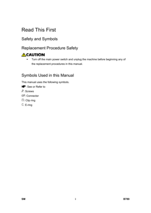 Page 1099SM i B789 
Read This First 
Safety and Symbols 
Replacement Procedure Safety 
 
ƒ  Turn off the main power switch and unplug the machine before beginning any of 
the replacement procedures in this manual. 
  
Symbols Used in this Manual 
This manual uses the following symbols. 
: See or Refer to 
: Screws 
: Connector 
: Clip ring 
: E-ring  